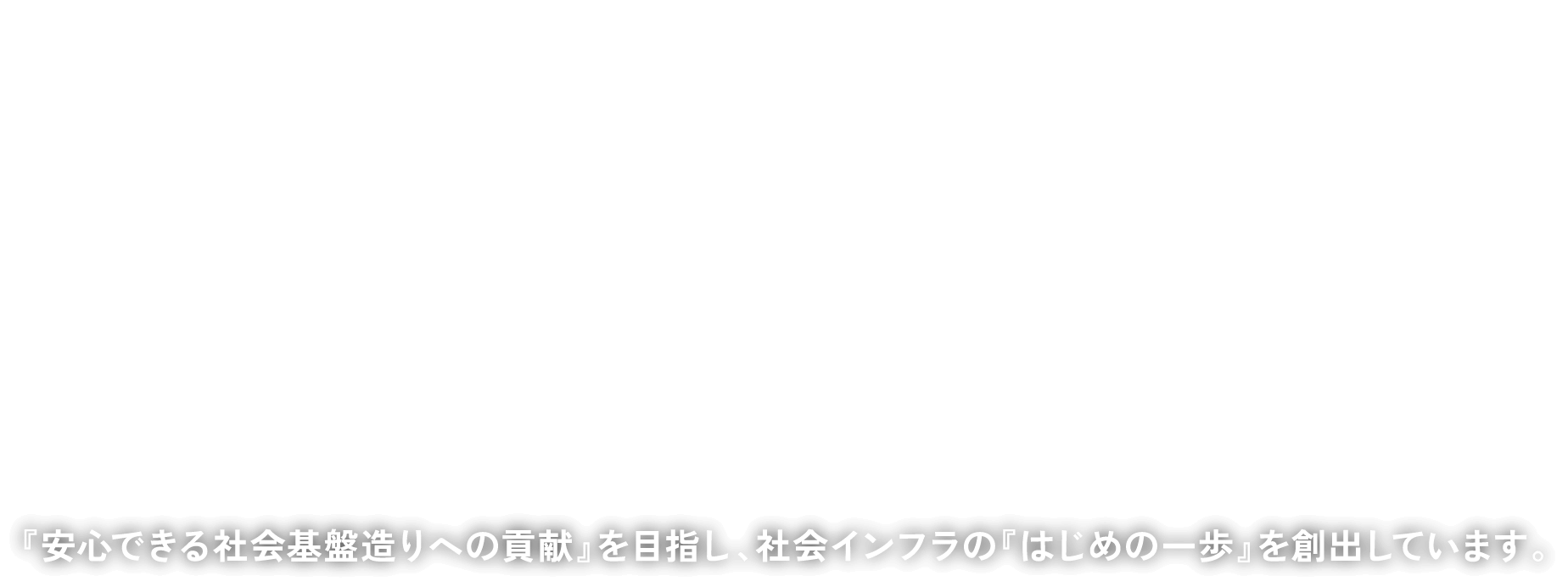 安心できる基盤の“はじまり”をつくる。『安心できる社会基盤造りへの貢献』を目指し、社会インフラの『はじめの一歩』を創出しています。