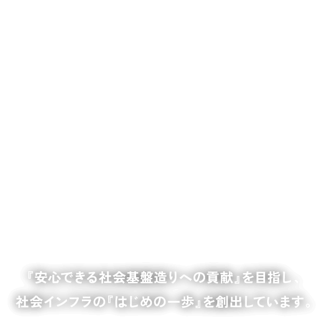 安心できる基盤の“はじまり”をつくる。『安心できる社会基盤造りへの貢献』を目指し、社会インフラの『はじめの一歩』を創出しています。